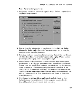 Chapter 36 • Correlating Web Vusers with Snapshots


  To set the correlation preferences:
1 To open the correlation options dialog box, choose Options > General and
  select the Correlation tab.




2 To save the replay information as snapshots, select the Save correlation
  information during replay check box. You can compare any of the replay
  snapshots to the recording snapshot.
3 To instruct VuGen to prompt you before scanning the script for correlations,
  select the Show Scan for correlations popup after replay of Vuser. VuGen
  prompts you after replay, before scanning the script.
4 The statements that appear in the current action are the statements that
  generate calls to HTML pages but not the HTML data returned from server.
  In most cases this information is enough for correlation. Any dynamic data
  that is later used in a statement and requires correlation appears in the
  current action. To display the differences that appear in the current action,
  choose Show only differences that appear in action. In rare cases where you
  want to create a parameter from data that does not appear in the action,
  disable this option.
5 Select Enable Scripting and Java applets on Snapshots viewer to allow
  VuGen to run applets and javascript in the snapshot window. This is
  disabled by default since it requires more resources.


                                                                               499
 