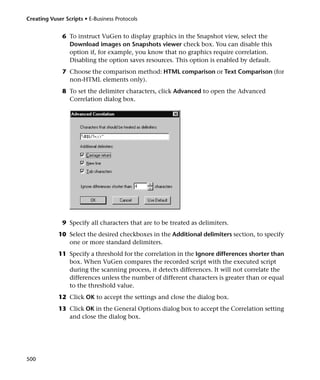 Creating Vuser Scripts • E-Business Protocols


              6 To instruct VuGen to display graphics in the Snapshot view, select the
                Download images on Snapshots viewer check box. You can disable this
                option if, for example, you know that no graphics require correlation.
                Disabling the option saves resources. This option is enabled by default.
              7 Choose the comparison method: HTML comparison or Text Comparison (for
                non-HTML elements only).
              8 To set the delimiter characters, click Advanced to open the Advanced
                Correlation dialog box.




              9 Specify all characters that are to be treated as delimiters.
            10 Select the desired checkboxes in the Additional delimiters section, to specify
               one or more standard delimiters.
            11 Specify a threshold for the correlation in the Ignore differences shorter than
               box. When VuGen compares the recorded script with the executed script
               during the scanning process, it detects differences. It will not correlate the
               differences unless the number of different characters is greater than or equal
               to the threshold value.
            12 Click OK to accept the settings and close the dialog box.
            13 Click OK in the General Options dialog box to accept the Correlation setting
               and close the dialog box.




500
 
