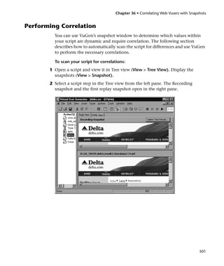 Chapter 36 • Correlating Web Vusers with Snapshots


Performing Correlation
         You can use VuGen’s snapshot window to determine which values within
         your script are dynamic and require correlation. The following section
         describes how to automatically scan the script for differences and use VuGen
         to perform the necessary correlations.

         To scan your script for correlations:
       1 Open a script and view it in Tree view (View > Tree View). Display the
         snapshots (View > Snapshot).
       2 Select a script step in the Tree view from the left pane. The Recording
         snapshot and the first replay snapshot open in the right pane.




                                                                                      501
 