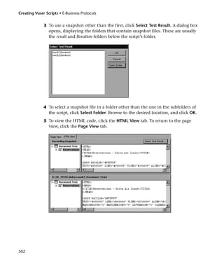 Creating Vuser Scripts • E-Business Protocols


              3 To use a snapshot other than the first, click Select Test Result. A dialog box
                opens, displaying the folders that contain snapshot files. These are usually
                the result and Iteration folders below the script’s folder.




              4 To select a snapshot file in a folder other than the one in the subfolders of
                the script, click Select Folder. Browse to the desired location, and click OK.
              5 To view the HTML code, click the HTML View tab. To return to the page
                view, click the Page View tab.




502
 
