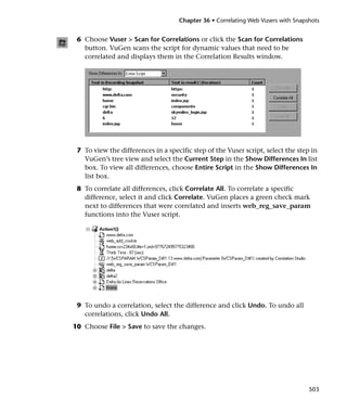 Chapter 36 • Correlating Web Vusers with Snapshots


 6 Choose Vuser > Scan for Correlations or click the Scan for Correlations
   button. VuGen scans the script for dynamic values that need to be
   correlated and displays them in the Correlation Results window.




 7 To view the differences in a specific step of the Vuser script, select the step in
   VuGen’s tree view and select the Current Step in the Show Differences In list
   box. To view all differences, choose Entire Script in the Show Differences In
   list box.
 8 To correlate all differences, click Correlate All. To correlate a specific
   difference, select it and click Correlate. VuGen places a green check mark
   next to differences that were correlated and inserts web_reg_save_param
   functions into the Vuser script.




 9 To undo a correlation, select the difference and click Undo. To undo all
   correlations, click Undo All.
10 Choose File > Save to save the changes.




                                                                                  503
 