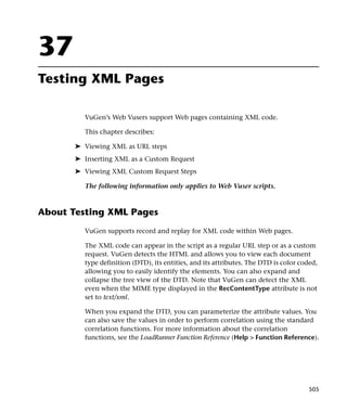 37
Testing XML Pages

         VuGen’s Web Vusers support Web pages containing XML code.

         This chapter describes:

       ➤ Viewing XML as URL steps
       ➤ Inserting XML as a Custom Request
       ➤ Viewing XML Custom Request Steps

         The following information only applies to Web Vuser scripts.



About Testing XML Pages
         VuGen supports record and replay for XML code within Web pages.

         The XML code can appear in the script as a regular URL step or as a custom
         request. VuGen detects the HTML and allows you to view each document
         type definition (DTD), its entities, and its attributes. The DTD is color coded,
         allowing you to easily identify the elements. You can also expand and
         collapse the tree view of the DTD. Note that VuGen can detect the XML
         even when the MIME type displayed in the RecContentType attribute is not
         set to text/xml.

         When you expand the DTD, you can parameterize the attribute values. You
         can also save the values in order to perform correlation using the standard
         correlation functions. For more information about the correlation
         functions, see the LoadRunner Function Reference (Help > Function Reference).




                                                                                      505
 