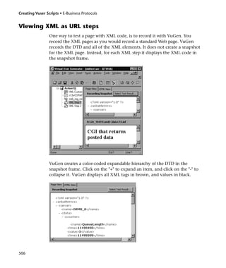 Creating Vuser Scripts • E-Business Protocols


Viewing XML as URL steps
                 One way to test a page with XML code, is to record it with VuGen. You
                 record the XML pages as you would record a standard Web page. VuGen
                 records the DTD and all of the XML elements. It does not create a snapshot
                 for the XML page. Instead, for each XML step it displays the XML code in
                 the snapshot frame.




                 VuGen creates a color-coded expandable hierarchy of the DTD in the
                 snapshot frame. Click on the "+" to expand an item, and click on the "-" to
                 collapse it. VuGen displays all XML tags in brown, and values in black.




506
 