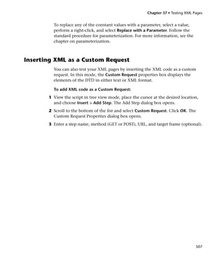 Chapter 37 • Testing XML Pages


         To replace any of the constant values with a parameter, select a value,
         perform a right-click, and select Replace with a Parameter. Follow the
         standard procedure for parameterization. For more information, see the
         chapter on parameterization.



Inserting XML as a Custom Request
         You can also test your XML pages by inserting the XML code as a custom
         request. In this mode, the Custom Request properties box displays the
         elements of the DTD in either text or XML format.

         To add XML code as a Custom Request:
       1 View the script in tree view mode, place the cursor at the desired location,
         and choose Insert > Add Step. The Add Step dialog box opens.
       2 Scroll to the bottom of the list and select Custom Request. Click OK. The
         Custom Request Properties dialog box opens.
       3 Enter a step name, method (GET or POST), URL, and target frame (optional).




                                                                                    507
 