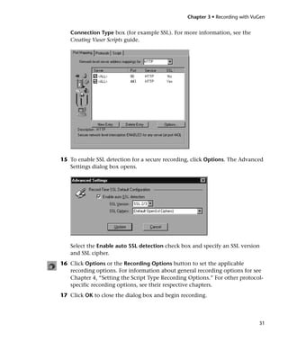 Chapter 3 • Recording with VuGen


   Connection Type box (for example SSL). For more information, see the
   Creating Vuser Scripts guide.




15 To enable SSL detection for a secure recording, click Options. The Advanced
   Settings dialog box opens.




   Select the Enable auto SSL detection check box and specify an SSL version
   and SSL cipher.
16 Click Options or the Recording Options button to set the applicable
   recording options. For information about general recording options for see
   Chapter 4, “Setting the Script Type Recording Options.” For other protocol-
   specific recording options, see their respective chapters.
17 Click OK to close the dialog box and begin recording.




                                                                             31
 