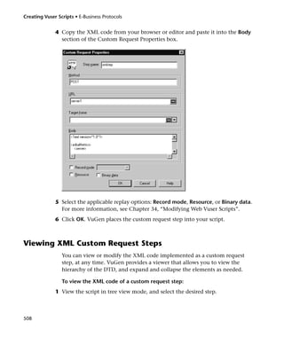 Creating Vuser Scripts • E-Business Protocols


              4 Copy the XML code from your browser or editor and paste it into the Body
                section of the Custom Request Properties box.




              5 Select the applicable replay options: Record mode, Resource, or Binary data.
                For more information, see Chapter 34, “Modifying Web Vuser Scripts”.
              6 Click OK. VuGen places the custom request step into your script.



Viewing XML Custom Request Steps
                 You can view or modify the XML code implemented as a custom request
                 step, at any time. VuGen provides a viewer that allows you to view the
                 hierarchy of the DTD, and expand and collapse the elements as needed.

                 To view the XML code of a custom request step:
              1 View the script in tree view mode, and select the desired step.



508
 