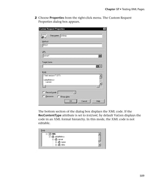Chapter 37 • Testing XML Pages


2 Choose Properties from the right-click menu. The Custom Request
  Properties dialog box appears.




  The bottom section of the dialog box displays the XML code. If the
  RecContentType attribute is set to text/xml, by default VuGen displays the
  code in an XML format hierarchy. In this mode, the XML code is not
  editable.




                                                                            509
 
