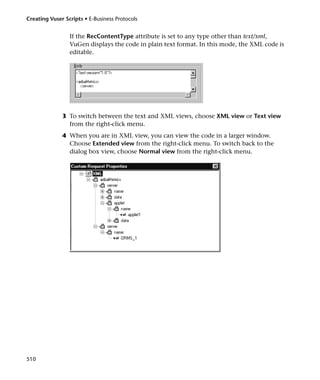 Creating Vuser Scripts • E-Business Protocols


                 If the RecContentType attribute is set to any type other than text/xml,
                 VuGen displays the code in plain text format. In this mode, the XML code is
                 editable.




              3 To switch between the text and XML views, choose XML view or Text view
                from the right-click menu.
              4 When you are in XML view, you can view the code in a larger window.
                Choose Extended view from the right-click menu. To switch back to the
                dialog box view, choose Normal view from the right-click menu.




510
 