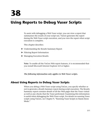 38
Using Reports to Debug Vuser Scripts

          To assist with debugging a Web Vuser script, you can view a report that
          summarizes the results of your script run. VuGen generates the report
          during the Web Vuser script execution, and you view the report when script
          execution is complete.

          This chapter describes:

       ➤ Understanding the Results Summary Report
       ➤ Filtering Report Information
       ➤ Managing Execution Results



          Note: To enable all the VuGen Web report features, it is recommended that
          you install Microsoft Internet Explorer 4.0 or higher.



          The following information only applies to Web Vuser scripts.



About Using Reports to Debug Vuser Scripts
          When you debug a Web Vuser script using VuGen, you specify whether or
          not to generate a Results Summary report during script execution. The Results
          Summary report contains details of all the Web pages that the Vuser visited
          as well as any checks that the Vuser performed. Examining this information
          is useful when debugging the Web Vuser script. For details on running Vuser
          scripts using VuGen, see Chapter 9, “Running Vuser Scripts in Stand-Alone
          Mode.”



                                                                                    511
 
