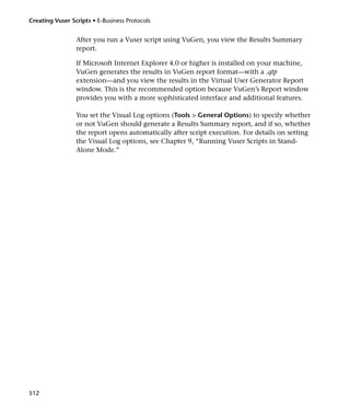 Creating Vuser Scripts • E-Business Protocols


                 After you run a Vuser script using VuGen, you view the Results Summary
                 report.

                 If Microsoft Internet Explorer 4.0 or higher is installed on your machine,
                 VuGen generates the results in VuGen report format—with a .qtp
                 extension—and you view the results in the Virtual User Generator Report
                 window. This is the recommended option because VuGen’s Report window
                 provides you with a more sophisticated interface and additional features.

                 You set the Visual Log options (Tools > General Options) to specify whether
                 or not VuGen should generate a Results Summary report, and if so, whether
                 the report opens automatically after script execution. For details on setting
                 the Visual Log options, see Chapter 9, “Running Vuser Scripts in Stand-
                 Alone Mode.”




512
 