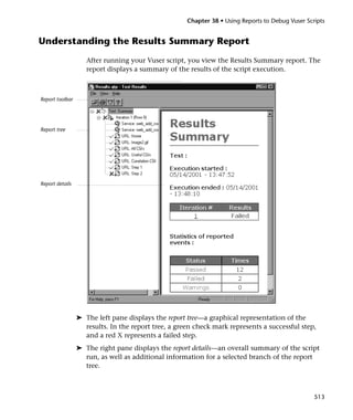 Chapter 38 • Using Reports to Debug Vuser Scripts


Understanding the Results Summary Report
                    After running your Vuser script, you view the Results Summary report. The
                    report displays a summary of the results of the script execution.



Report toolbar




Report tree




Report details




                 ➤ The left pane displays the report tree—a graphical representation of the
                   results. In the report tree, a green check mark represents a successful step,
                   and a red X represents a failed step.
                 ➤ The right pane displays the report details—an overall summary of the script
                   run, as well as additional information for a selected branch of the report
                   tree.



                                                                                                  513
 