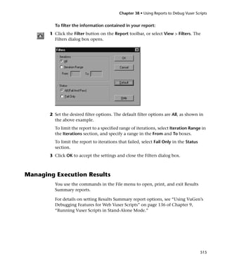 Chapter 38 • Using Reports to Debug Vuser Scripts


         To filter the information contained in your report:
       1 Click the Filter button on the Report toolbar, or select View > Filters. The
         Filters dialog box opens.




       2 Set the desired filter options. The default filter options are All, as shown in
         the above example.
         To limit the report to a specified range of iterations, select Iteration Range in
         the Iterations section, and specify a range in the From and To boxes.
         To limit the report to iterations that failed, select Fail Only in the Status
         section.
       3 Click OK to accept the settings and close the Filters dialog box.



Managing Execution Results
         You use the commands in the File menu to open, print, and exit Results
         Summary reports.

         For details on setting Results Summary report options, see “Using VuGen’s
         Debugging Features for Web Vuser Scripts” on page 136 of Chapter 9,
         “Running Vuser Scripts in Stand-Alone Mode.”




                                                                                         515
 