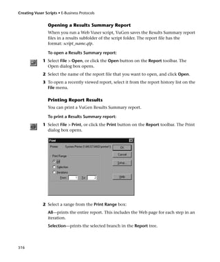 Creating Vuser Scripts • E-Business Protocols


                 Opening a Results Summary Report
                 When you run a Web Vuser script, VuGen saves the Results Summary report
                 files in a results subfolder of the script folder. The report file has the
                 format: script_name.qtp.

                 To open a Results Summary report:
              1 Select File > Open, or click the Open button on the Report toolbar. The
                Open dialog box opens.
              2 Select the name of the report file that you want to open, and click Open.
              3 To open a recently viewed report, select it from the report history list on the
                File menu.

                 Printing Report Results
                 You can print a VuGen Results Summary report.

                 To print a Results Summary report:
              1 Select File > Print, or click the Print button on the Report toolbar. The Print
                dialog box opens.




              2 Select a range from the Print Range box:
                 All—prints the entire report. This includes the Web page for each step in an
                 iteration.
                 Selection—prints the selected branch in the Report tree.




516
 