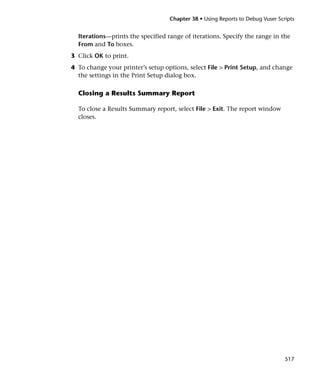 Chapter 38 • Using Reports to Debug Vuser Scripts


  Iterations—prints the specified range of iterations. Specify the range in the
  From and To boxes.
3 Click OK to print.
4 To change your printer’s setup options, select File > Print Setup, and change
  the settings in the Print Setup dialog box.

  Closing a Results Summary Report

  To close a Results Summary report, select File > Exit. The report window
  closes.




                                                                                517
 