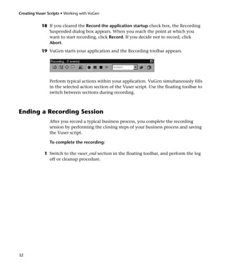 Creating Vuser Scripts • Working with VuGen


            18 If you cleared the Record the application startup check box, the Recording
               Suspended dialog box appears. When you reach the point at which you
               want to start recording, click Record. If you decide not to record, click
               Abort.
            19 VuGen starts your application and the Recording toolbar appears.




                Perform typical actions within your application. VuGen simultaneously fills
                in the selected action section of the Vuser script. Use the floating toolbar to
                switch between sections during recording.



Ending a Recording Session
                After you record a typical business process, you complete the recording
                session by performing the closing steps of your business process and saving
                the Vuser script.

                To complete the recording:

             1 Switch to the vuser_end section in the floating toolbar, and perform the log
               off or cleanup procedure.




32
 