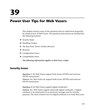 39
Power User Tips for Web Vusers

           This chapter answers some of the questions that are asked most frequently
           by advanced users of Web Vusers. The questions and answers are divided into
           the following sections:

        ➤ Security Issues
        ➤ Handling Cookies
        ➤ The Run-Time Viewer (Online Browser)
        ➤ Browsers
        ➤ Configuration Issues
        ➤ Compatibility Issues

           The following information applies to Web Vuser scripts.



Security Issues

           Question 1: Do Web Vusers support both secure (HTTPS) and unsecure
           (HTTP) transactions?
           Answer: Yes, Web Vusers do support both secure (HTTPS) and unsecure
           (HTTP) transactions.


           Question 2: Do Web Vusers support digital certificates?
           Answer: Yes, Web Vusers support client-side digital certificates. A digital
           certificate is an attachment to an electronic message used for security
           purposes. The most common use of a digital certificate is to verify that a user




                                                                                       519
 