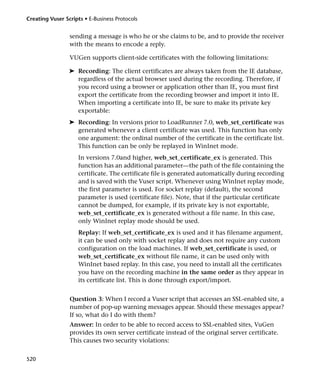 Creating Vuser Scripts • E-Business Protocols


                 sending a message is who he or she claims to be, and to provide the receiver
                 with the means to encode a reply.

                 VUGen supports client-side certificates with the following limitations:

                 ➤ Recording: The client certificates are always taken from the IE database,
                   regardless of the actual browser used during the recording. Therefore, if
                   you record using a browser or application other than IE, you must first
                   export the certificate from the recording browser and import it into IE.
                   When importing a certificate into IE, be sure to make its private key
                   exportable:
                 ➤ Recording: In versions prior to LoadRunner 7.0, web_set_certificate was
                   generated whenever a client certificate was used. This function has only
                   one argument: the ordinal number of the certificate in the certificate list.
                   This function can be only be replayed in WinInet mode.
                     In versions 7.0and higher, web_set_certificate_ex is generated. This
                     function has an additional parameter—the path of the file containing the
                     certificate. The certificate file is generated automatically during recording
                     and is saved with the Vuser script. Whenever using WinInet replay mode,
                     the first parameter is used. For socket replay (default), the second
                     parameter is used (certificate file). Note, that if the particular certificate
                     cannot be dumped, for example, if its private key is not exportable,
                     web_set_certificate_ex is generated without a file name. In this case,
                     only WinInet replay mode should be used.
                     Replay: If web_set_certificate_ex is used and it has filename argument,
                     it can be used only with socket replay and does not require any custom
                     configuration on the load machines. If web_set_certificate is used, or
                     web_set_certificate_ex without file name, it can be used only with
                     WinInet based replay. In this case, you need to install all the certificates
                     you have on the recording machine in the same order as they appear in
                     its certificate list. This is done through export/import.


                 Question 3: When I record a Vuser script that accesses an SSL-enabled site, a
                 number of pop-up warning messages appear. Should these messages appear?
                 If so, what do I do with them?
                 Answer: In order to be able to record access to SSL-enabled sites, VuGen
                 provides its own server certificate instead of the original server certificate.
                 This causes two security violations:


520
 