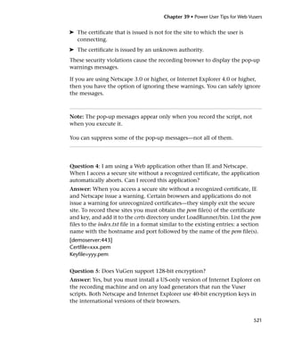 Chapter 39 • Power User Tips for Web Vusers


➤ The certificate that is issued is not for the site to which the user is
  connecting.
➤ The certificate is issued by an unknown authority.
These security violations cause the recording browser to display the pop-up
warnings messages.

If you are using Netscape 3.0 or higher, or Internet Explorer 4.0 or higher,
then you have the option of ignoring these warnings. You can safely ignore
the messages.



Note: The pop-up messages appear only when you record the script, not
when you execute it.

You can suppress some of the pop-up messages—not all of them.




Question 4: I am using a Web application other than IE and Netscape.
When I access a secure site without a recognized certificate, the application
automatically aborts. Can I record this application?
Answer: When you access a secure site without a recognized certificate, IE
and Netscape issue a warning. Certain browsers and applications do not
issue a warning for unrecognized certificates—they simply exit the secure
site. To record these sites you must obtain the pem file(s) of the certificate
and key, and add it to the certs directory under LoadRunner/bin. List the pem
files to the index.txt file in a format similar to the existing entries: a section
name with the hostname and port followed by the name of the pem file(s).
[demoserver:443]
Certfile=xxx.pem
Keyfile=yyy.pem


Question 5: Does VuGen support 128-bit encryption?
Answer: Yes, but you must install a US-only version of Internet Explorer on
the recording machine and on any load generators that run the Vuser
scripts. Both Netscape and Internet Explorer use 40-bit encryption keys in
the international versions of their browsers.


                                                                               521
 