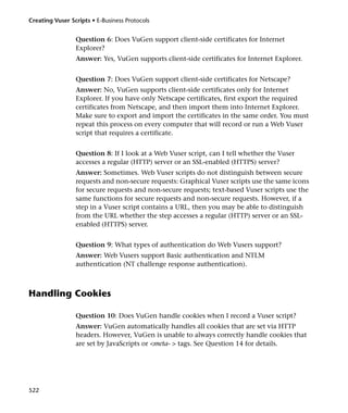 Creating Vuser Scripts • E-Business Protocols


                 Question 6: Does VuGen support client-side certificates for Internet
                 Explorer?
                 Answer: Yes, VuGen supports client-side certificates for Internet Explorer.


                 Question 7: Does VuGen support client-side certificates for Netscape?
                 Answer: No, VuGen supports client-side certificates only for Internet
                 Explorer. If you have only Netscape certificates, first export the required
                 certificates from Netscape, and then import them into Internet Explorer.
                 Make sure to export and import the certificates in the same order. You must
                 repeat this process on every computer that will record or run a Web Vuser
                 script that requires a certificate.


                 Question 8: If I look at a Web Vuser script, can I tell whether the Vuser
                 accesses a regular (HTTP) server or an SSL-enabled (HTTPS) server?
                 Answer: Sometimes. Web Vuser scripts do not distinguish between secure
                 requests and non-secure requests: Graphical Vuser scripts use the same icons
                 for secure requests and non-secure requests; text-based Vuser scripts use the
                 same functions for secure requests and non-secure requests. However, if a
                 step in a Vuser script contains a URL, then you may be able to distinguish
                 from the URL whether the step accesses a regular (HTTP) server or an SSL-
                 enabled (HTTPS) server.


                 Question 9: What types of authentication do Web Vusers support?
                 Answer: Web Vusers support Basic authentication and NTLM
                 authentication (NT challenge response authentication).



Handling Cookies

                 Question 10: Does VuGen handle cookies when I record a Vuser script?
                 Answer: VuGen automatically handles all cookies that are set via HTTP
                 headers. However, VuGen is unable to always correctly handle cookies that
                 are set by JavaScripts or <meta- > tags. See Question 14 for details.




522
 