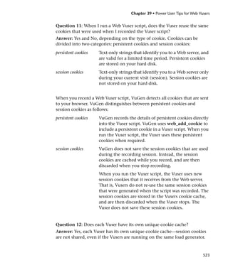 Chapter 39 • Power User Tips for Web Vusers


Question 11: When I run a Web Vuser script, does the Vuser reuse the same
cookies that were used when I recorded the Vuser script?
Answer: Yes and No, depending on the type of cookie. Cookies can be
divided into two categories: persistent cookies and session cookies:
persistent cookies   Text-only strings that identify you to a Web server, and
                     are valid for a limited time period. Persistent cookies
                     are stored on your hard disk.
session cookies      Text-only strings that identify you to a Web server only
                     during your current visit (session). Session cookies are
                     not stored on your hard disk.


When you record a Web Vuser script, VuGen detects all cookies that are sent
to your browser. VuGen distinguishes between persistent cookies and
session cookies as follows:

persistent cookies   VuGen records the details of persistent cookies directly
                     into the Vuser script. VuGen uses web_add_cookie to
                     include a persistent cookie in a Vuser script. When you
                     run the Vuser script, the Vuser uses these persistent
                     cookies when required.
session cookies      VuGen does not save the session cookies that are used
                     during the recording session. Instead, the session
                     cookies are cached while you record, and are then
                     discarded when you stop recording.
                     When you run the Vuser script, the Vuser uses new
                     session cookies that it receives from the Web server.
                     That is, Vusers do not re-use the same session cookies
                     that were generated when the script was recorded. The
                     session cookies are stored in the Vusers cookie cache,
                     and are then discarded when the Vuser stops. The
                     Vuser does not save these session cookies.


Question 12: Does each Vuser have its own unique cookie cache?
Answer: Yes, each Vuser has its own unique cookie cache—session cookies
are not shared, even if the Vusers are running on the same load generator.



                                                                            523
 