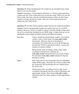 Creating Vuser Scripts • E-Business Protocols


                 Question 13: Must I parameterize the cookies in my recorded Vuser script
                 before I can run the script?
                 Answer: Sometimes. As described in Question 11, VuGen copies persistent
                 cookies into the Vuser script when you record the script. When you run the
                 Vuser script, the Vuser uses the recorded persistent cookies. If each Vuser
                 requires a unique persistent cookie, then you need to parameterize the
                 cookies in your Vuser script.


                 Question 14: Do Web Vusers handle cookies that are set inside JavaScripts?
                 Answer: VuGen automatically handles all cookies that are set via HTTP
                 headers. However, VuGen is unable to always correctly handle cookies that
                 are set by a JavaScript contained in an HTML page. Cookies that are set via
                 JavaScripts create unique problems during recording and replay:

                 Recording                VuGen should record persistent cookies—not session
                                          cookies—into a Vuser script (via web_add_cookie
                                          statements). However, due to technological
                                          constraints, all cookies that are set by JavaScripts are
                                          recorded by VuGen as persistent cookies—even if the
                                          cookies are session cookies.
                                          Workaround: After recording a Vuser script, insert
                                          correlation statements to correlate all
                                          web_add_cookie statements that set session cookies.
                                          Do not delete web_add_cookie statements that set
                                          persistent cookies.
                 Replay                   Web Vusers do not run JavaScripts that are embedded
                                          inside HTML pages. Therefore any session cookies that
                                          are created by such JavaScripts are not created when
                                          the Vuser runs.
                                          Workaround: After recording a Vuser script, insert
                                          correlation statements into the script to determine the
                                          appropriate cookies. Then insert web_add_cookie
                                          statements into the Vuser script to set the appropriate
                                          cookies.




524
 
