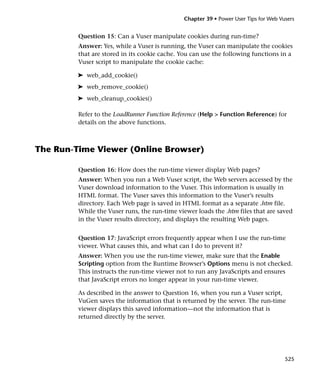 Chapter 39 • Power User Tips for Web Vusers


         Question 15: Can a Vuser manipulate cookies during run-time?
         Answer: Yes, while a Vuser is running, the Vuser can manipulate the cookies
         that are stored in its cookie cache. You can use the following functions in a
         Vuser script to manipulate the cookie cache:

         ➤ web_add_cookie()
         ➤ web_remove_cookie()
         ➤ web_cleanup_cookies()

         Refer to the LoadRunner Function Reference (Help > Function Reference) for
         details on the above functions.



The Run-Time Viewer (Online Browser)

         Question 16: How does the run-time viewer display Web pages?
         Answer: When you run a Web Vuser script, the Web servers accessed by the
         Vuser download information to the Vuser. This information is usually in
         HTML format. The Vuser saves this information to the Vuser’s results
         directory. Each Web page is saved in HTML format as a separate .htm file.
         While the Vuser runs, the run-time viewer loads the .htm files that are saved
         in the Vuser results directory, and displays the resulting Web pages.


         Question 17: JavaScript errors frequently appear when I use the run-time
         viewer. What causes this, and what can I do to prevent it?
         Answer: When you use the run-time viewer, make sure that the Enable
         Scripting option from the Runtime Browser’s Options menu is not checked.
         This instructs the run-time viewer not to run any JavaScripts and ensures
         that JavaScript errors no longer appear in your run-time viewer.

         As described in the answer to Question 16, when you run a Vuser script,
         VuGen saves the information that is returned by the server. The run-time
         viewer displays this saved information—not the information that is
         returned directly by the server.




                                                                                     525
 
