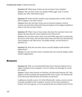 Creating Vuser Scripts • E-Business Protocols


                 Question 18: What types of data can the run-time viewer display?
                 Answer: The run-time viewer can display HTML pages only. It cannot
                 display any other information types.


                 Question 19: What should I install on my load generator so that I will be
                 able to display a run-time viewer?
                 Answer: Since the run-time viewer uses an Internet Explorer ActiveX
                 control, you must have Microsoft Internet Explorer 4.0 or higher installed in
                 order to use the run-time viewer.


                 Question 20: When I run a Vuser script, why does the run-time viewer not
                 display the data that the Vuser submits to the Web server?
                 Answer: The run-time viewer shows only the HTML page that is returned by
                 the server to the Vuser. The run-time viewer does not show any data that the
                 Vuser submits to the Web server. For further details, see the answer to
                 Question 16.


                 Question 21: Does the run-time viewer correctly display multi-window
                 applications?
                 Answer: No, the run-time viewer currently does not correctly display multi-
                 window applications.



Browsers

                 Question 22: Why is it recommended that I have Internet Explorer 4.0 or
                 higher installed on my computer—even if I always use Netscape to record
                 my scripts?
                 Answer: VuGen relies heavily on WinInet, the Microsoft Internet API. This
                 applies to both recording and replaying Web Vuser scripts. The WinInet.dll
                 is the Microsoft infrastructure for Internet connections.

                 LoadRunner installs version 3.0 of the WinInet.dll—unless a newer version
                 is already installed on the computer. Version 3.0 has many limitations.
                 Version 4.0 is far superior, so we recommend that you install version 4.0 for



526
 