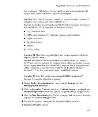 Chapter 39 • Power User Tips for Web Vusers


  best results with Web Vusers. The simplest legal way to install WinInet.dll
  version 4.0 is to install Internet Explorer 4.0 or higher.


  Question 23: If I install Internet Explorer 3.0 and not Internet Explorer 4.0
  or higher, what features will I not be able to use?
  Answer: Internet Explorer includes the WinInet.dll. You require the version
  4 of the WinInet.dll file to enable the following features:

  ➤ Proxy authentication
  ➤ NTLM authentication (NT challenge response authentication)
  ➤ Digital certificates
  ➤ Run-Time Browser
  ➤ Reports
  ➤ WAP recording


  Question 24: Must I use a standard browser—such as Netscape or Internet
  Explorer—when I record?
  Answer: No, you can use any browser of your choice when you record a
  Web Vuser script. In fact, you do not need to use a browser. Instead you can
  use any application that generates HTTP(S) requests. The only requirement
  of the application is that you must be able to set the proxy settings to
  localhost:7777 so that VuGen can record the HTTP(S) requests.


  Question 25: How do I record a non-standard HTTP(S) application?
  Answer: Perform the following procedure:

1 Choose Tools > Recording Options > and click the Browser tab. Select
  Manually launch a browser.
2 Click the Recording Proxy tab and clear the Obtain the proxy settings from
  the recording browser check box. Specify the proxy settings (if applicable).
3 Click the Start Recording button. VuGen prompts you for the proxy settings
  required for the recorded application.
4 Perform the required changes in the application being recorded.
5 Begin recording the session.


                                                                               527
 