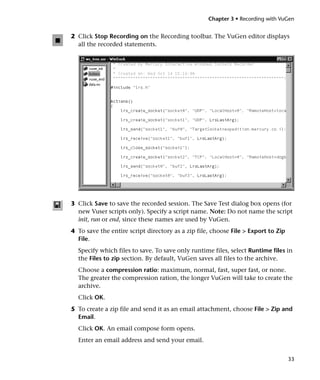 Chapter 3 • Recording with VuGen


2 Click Stop Recording on the Recording toolbar. The VuGen editor displays
  all the recorded statements.




3 Click Save to save the recorded session. The Save Test dialog box opens (for
  new Vuser scripts only). Specify a script name. Note: Do not name the script
  init, run or end, since these names are used by VuGen.
4 To save the entire script directory as a zip file, choose File > Export to Zip
  File.
  Specify which files to save. To save only runtime files, select Runtime files in
  the Files to zip section. By default, VuGen saves all files to the archive.
  Choose a compression ratio: maximum, normal, fast, super fast, or none.
  The greater the compression ration, the longer VuGen will take to create the
  archive.
  Click OK.
5 To create a zip file and send it as an email attachment, choose File > Zip and
  Email.
  Click OK. An email compose form opens.
  Enter an email address and send your email.


                                                                                   33
 