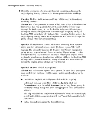 Creating Vuser Scripts • E-Business Protocols


              6 Close the application when you are finished recording and restore the
                original proxy settings (failure to do so may prevent it from working).


                 Question 26: Does VuGen ever modify any of the proxy settings in my
                 recording browser?
                 Answer: Yes. When you start to record a Web Vuser script, VuGen launches
                 the browser that you specified. VuGen then directs the browser to go
                 through the VuGen proxy server. To do this, VuGen modifies the proxy
                 settings on the recording browser. VuGen changes the proxy setting to
                 localhost:7777 immediately, by default. After recording, VuGen restores the
                 original proxy settings to the recording browser. You must not change the
                 proxy settings while VuGen is recording.


                 Question 27: My browser crashed while I was recording. I can now not
                 access any sites with my browser—even if I do not record. Why not?
                 Answer: The answer to Question 26 describes how VuGen changes the
                 proxy settings in your browser during recording. If your browser crashes
                 while you record, VuGen may not be able to restore your original proxy
                 settings for your browser. Your browser will then still have the localhost:7777
                 setting—which prevents it from accessing any sites. You must manually
                 restore the original proxy settings for your browser.


                 Question 28: Does support Socks proxies?
                 Answer: Yes, VuGen does support Socks proxies. To use a Socks proxy you
                 must use Internet Explorer—not Netscape—as the recording browser. In
                 addition:

                 ➤ Use Internet Explorer 4.0 or higher to define the Socks proxy.
                     In Internet Explorer, select View > Internet Options. Click the
                     Connection tab, and then click Advanced in the Proxy Server group. In
                     the Proxy Settings dialog box, enter the appropriate Socks proxy server
                     settings.
                     This step applies to the computer that you use to record the Vuser scripts,
                     as well as to all the computers that will run Vusers that access the Socks
                     proxy server.
                 ➤ Define Internet Explorer as the default browser.


528
 