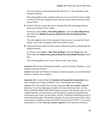 Chapter 39 • Power User Tips for Web Vusers


   You can do this by associating all files that have a .htm extension with
   Internet Explorer.
   This step applies to the computer that you use to record the Vuser scripts,
   as well as to all the computers that will run Vusers that access the Socks
   proxy server.
➤ Instruct VuGen to take the proxy settings from the recording browser
  when you record a Vuser script.
   In VuGen, select Tools > Recording Options. Click the Recording Proxy
   tab. Select the Obtain the proxy setting from the recording browser
   check box.
   This step applies only to the computer that you use to record the Vuser
   script—not to the computers that will run the Vusers.
➤ Instruct all Vusers that run the script to obtain the proxy setting from the
  default browser.
   In VuGen, select Vuser > Run Time Settings. Click the Proxy tab, and
   then select the Obtain the proxy setting from the default browser check
   box.
   This setting applies to all Vusers that run the Vuser script.


Question 29: If I have Netscape installed—and not Internet Explorer—can I
display execution reports?
Answer: In order for VuGen to display execution reports, you need Internet
Explorer, Version 4.0 or higher.


Question 30: I noticed that the Number of Concurrent Connections Run-
Time setting is no longer available. Can I still modify this setting?
Answer: Yes. You modify this setting using the web_set_sockets_options
function. To set the maximum number of connections per host, use the
MAX_CONNECTIONS_PER_HOST flag and assign it the desired value. To set
a global number of connections, the maximum number of simultaneous
connections per Vuser, use the MAX_TOTAL_CONNECTIONS flag and set it
to the desired number. The default number of concurrent connections when
using Internet Explorer is four for HTTP 1.0 and two for HTTP 1.1. For more
information, see the web_set_sockets_options in the function reference.



                                                                              529
 