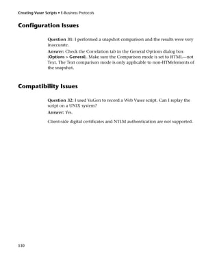 Creating Vuser Scripts • E-Business Protocols


Configuration Issues

                 Question 31: I performed a snapshot comparison and the results were very
                 inaccurate.
                 Answer: Check the Correlation tab in the General Options dialog box
                 (Options > General). Make sure the Comparison mode is set to HTML—not
                 Text. The Text comparison mode is only applicable to non-HTMelements of
                 the snapshot.



Compatibility Issues

                 Question 32: I used VuGen to record a Web Vuser script. Can I replay the
                 script on a UNIX system?
                 Answer: Yes.

                 Client-side digital certificates and NTLM authentication are not supported.




530
 