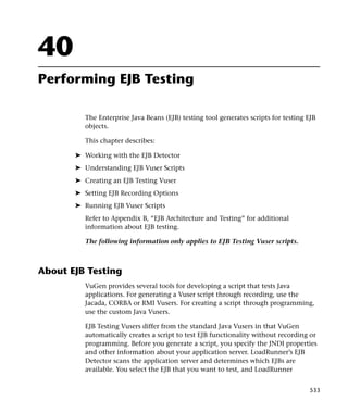 40
Performing EJB Testing

          The Enterprise Java Beans (EJB) testing tool generates scripts for testing EJB
          objects.

          This chapter describes:

       ➤ Working with the EJB Detector
       ➤ Understanding EJB Vuser Scripts
       ➤ Creating an EJB Testing Vuser
       ➤ Setting EJB Recording Options
       ➤ Running EJB Vuser Scripts
          Refer to Appendix B, “EJB Architecture and Testing” for additional
          information about EJB testing.

          The following information only applies to EJB Testing Vuser scripts.



About EJB Testing
          VuGen provides several tools for developing a script that tests Java
          applications. For generating a Vuser script through recording, use the
          Jacada, CORBA or RMI Vusers. For creating a script through programming,
          use the custom Java Vusers.

          EJB Testing Vusers differ from the standard Java Vusers in that VuGen
          automatically creates a script to test EJB functionality without recording or
          programming. Before you generate a script, you specify the JNDI properties
          and other information about your application server. LoadRunner’s EJB
          Detector scans the application server and determines which EJBs are
          available. You select the EJB that you want to test, and LoadRunner


                                                                                     533
 