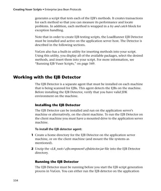 Creating Vuser Scripts • Enterprise Java Bean Protocols


                 generates a script that tests each of the EJB’s methods. It creates transactions
                 for each method so that you can measure its performance and locate
                 problems. In addition, each method is wrapped in a try and catch block for
                 exception handling.

                 Note that in order to create EJB testing scripts, the LoadRunner EJB Detector
                 must be installed and active on the application server host. The Detector is
                 described in the following sections.

                 VuGen also has a built-in utility for inserting methods into your script.
                 Using this utility, you display all of the available packages, select the desired
                 methods, and insert them into your script. For more information, see
                 “Running EJB Vuser Scripts,” on page 549.



Working with the EJB Detector
                 The EJB Detector is a separate agent that must be installed on each machine
                 that is being scanned for EJBs. This agent detects the EJBs on the machine.
                 Before installing the EJB Detector, verify that you have valid JDK
                 environment on the machine.

                 Installing the EJB Detector
                 The EJB Detector can be installed and run on the application server's
                 machine or alternatively, on the client machine. To run the EJB Detector on
                 the client machine you must have a mounted drive to the application server
                 machine.

                 To install the EJB detector agent:
              1 Create a home directory for the EJB Detector on the application server
                machine, or on the client machine (and mount the file systems as
                mentioned).
              2 Unzip the <LR_root>ejbcomponentejbdetector.jar file into the EJB Detector
                directory.

                 Running the EJB Detector
                 The EJB Detector must be running before you start the EJB script generation
                 process in VuGen. You can either run the EJB detector on the application


534
 