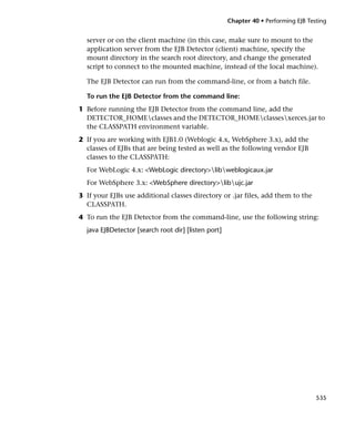 Chapter 40 • Performing EJB Testing


  server or on the client machine (in this case, make sure to mount to the
  application server from the EJB Detector (client) machine, specify the
  mount directory in the search root directory, and change the generated
  script to connect to the mounted machine, instead of the local machine).

  The EJB Detector can run from the command-line, or from a batch file.

  To run the EJB Detector from the command line:
1 Before running the EJB Detector from the command line, add the
  DETECTOR_HOMEclasses and the DETECTOR_HOMEclassesxerces.jar to
  the CLASSPATH environment variable.
2 If you are working with EJB1.0 (Weblogic 4.x, WebSphere 3.x), add the
  classes of EJBs that are being tested as well as the following vendor EJB
  classes to the CLASSPATH:
  For WebLogic 4.x: <WebLogic directory>libweblogicaux.jar
  For WebSphere 3.x: <WebSphere directory>libujc.jar
3 If your EJBs use additional classes directory or .jar files, add them to the
  CLASSPATH.
4 To run the EJB Detector from the command-line, use the following string:
  java EJBDetector [search root dir] [listen port]




                                                                                    535
 