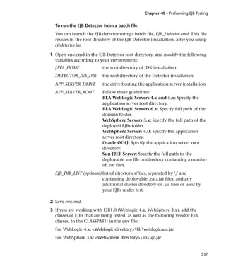 Chapter 40 • Performing EJB Testing


  To run the EJB Detector from a batch file:
  You can launch the EJB detector using a batch file, EJB_Detector.cmd. This file
  resides in the root directory of the EJB Detector installation, after you unzip
  ejbdetector.jar.

1 Open env.cmd in the EJB Detector root directory, and modify the following
  variables according to your environment:
  JAVA_HOME               the root directory of JDK installation
  DETECTOR_INS_DIR        the root directory of the Detector installation
  APP_SERVER_DRIVE        the drive hosting the application server installation
  APP_SERVER_ROOT         Follow these guidelines:
                          BEA WebLogic Servers 4.x and 5.x: Specify the
                          application server root directory.
                          BEA WebLogic Servers 6.x: Specify full path of the
                          domain folder.
                          WebSphere Servers 3.x: Specify the full path of the
                          deployed EJBs folder.
                          WebSphere Servers 4.0: Specify the application
                          server root directory.
                          Oracle OC4J: Specify the application server root
                          directory.
                          Sun J2EE Server: Specify the full path to the
                          deployable .ear file or directory containing a number
                          of .ear files.
  EJB_DIR_LIST (optional) list of directories/files, separated by ‘;’ and
                          containing deployable .ear/.jar files, and any
                          additional classes directory or .jar files or used by
                          your EJBs under test.

2 Save env.cmd.
3 If you are working with EJB1.0 (Weblogic 4.x, WebSphere 3.x), add the
  classes of EJBs that are being tested, as well as the following vendor EJB
  classes, to the CLASSPATH in the env file:
  For WebLogic 4.x: <WebLogic directory>libweblogicaux.jar
  For WebSphere 3.x: <WebSphere directory>libujc.jar


                                                                                  537
 