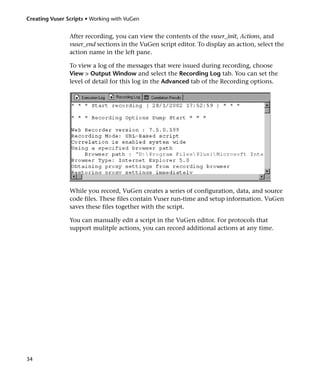 Creating Vuser Scripts • Working with VuGen


                After recording, you can view the contents of the vuser_init, Actions, and
                vuser_end sections in the VuGen script editor. To display an action, select the
                action name in the left pane.

                To view a log of the messages that were issued during recording, choose
                View > Output Window and select the Recording Log tab. You can set the
                level of detail for this log in the Advanced tab of the Recording options.




                While you record, VuGen creates a series of configuration, data, and source
                code files. These files contain Vuser run-time and setup information. VuGen
                saves these files together with the script.

                You can manually edit a script in the VuGen editor. For protocols that
                support mulitple actions, you can record additional actions at any time.




34
 