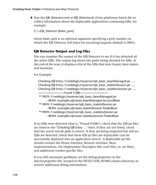 Creating Vuser Scripts • Enterprise Java Bean Protocols


              4 Run the EJB_Detector.cmd or EJB_Detector.sh (Unix platforms) batch file to
                collect information about the deployable applications containing EJBs, for
                example:
                 C:>EJB_Detector [listen_port]

                 where listen_port is an optional argument specifying a port number on
                 which the EJB Detector will listen for incoming requests (default is 2001).

                 EJB Detector Output and Log Files
                 You can examine the output of the EJB Detector to see if it has detected all
                 the active EJBs. The output log shows the paths being checked for EJBs. At
                 the end of the scan, it displays a list of the EJBs that were found, their names
                 and locations.

                 For Example:

                     Checking EJB Entry: f:/weblogic/myserver/ejb_basic_beanManaged.jar .....
                     Checking EJB Entry: f:/weblogic/myserver/ejb_basic_statefulSession.jar .....
                     Checking EJB Entry: f:/weblogic/myserver/ejb_basic_statelessSession.jar .....
                     ------------------------- Found 3 EJBs ---------------------------
                      ** PATH: f:/weblogic/myserver/ejb_basic_beanManaged.jar
                              - BEAN: examples.ejb.basic.beanManaged.AccountBean
                      ** PATH: f:/weblogic/myserver/ejb_basic_statefulSession.jar
                              - BEAN: examples.ejb.basic.statefulSession.TraderBean
                      ** PATH: f:/weblogic/myserver/ejb_basic_statelessSession.jar
                              - BEAN: examples.ejb.basic.statelessSession.TraderBean

                 If no EJBs were detected (that is, "Found 0 EJBs"), check that the EJB jar files
                 are listed in the "Checking EJB Entry: ..." lines. If they are not listed, check
                 that the search root dir path is correct. If they are being inspected but still no
                 EJBs are detected, check that these EJB jar files are deployable (can be
                 successfully deployed into an application server). A deployable jar file
                 should contain the Home Interface, Remote Interface, Bean
                 implementation, the Deployment Descriptor files (xml files, or .ser files),
                 and additional vendor-specific files.

                 If you still encounter problems, set the debug properties in the
                 detector.properties file, located in the DETECTOR_HOMEclasses directory, to
                 retrieve additional debug information.


538
 