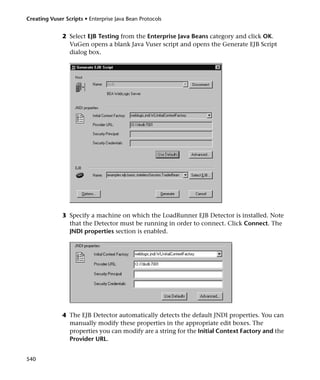 Creating Vuser Scripts • Enterprise Java Bean Protocols


              2 Select EJB Testing from the Enterprise Java Beans category and click OK.
                VuGen opens a blank Java Vuser script and opens the Generate EJB Script
                dialog box.




              3 Specify a machine on which the LoadRunner EJB Detector is installed. Note
                that the Detector must be running in order to connect. Click Connect. The
                JNDI properties section is enabled.




              4 The EJB Detector automatically detects the default JNDI properties. You can
                manually modify these properties in the appropriate edit boxes. The
                properties you can modify are a string for the Initial Context Factory and the
                Provider URL.


540
 