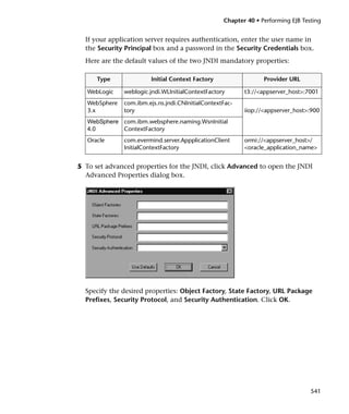 Chapter 40 • Performing EJB Testing


  If your application server requires authentication, enter the user name in
  the Security Principal box and a password in the Security Credentials box.
  Here are the default values of the two JNDI mandatory properties:

      Type               Initial Context Factory                 Provider URL

   WebLogic    weblogic.jndi.WLInitialContextFactory      t3://<appserver_host>:7001
   WebSphere   com.ibm.ejs.ns.jndi.CNInitialContextFac-
   3.x         tory                                       iiop://<appserver_host>:900
   WebSphere com.ibm.websphere.naming.WsnInitial
   4.0       ContextFactory
   Oracle      com.evermind.server.AppplicationClient     ormi://<appserver_host>/
               InitialContextFactory                      <oracle_application_name>


5 To set advanced properties for the JNDI, click Advanced to open the JNDI
  Advanced Properties dialog box.




  Specify the desired properties: Object Factory, State Factory, URL Package
  Prefixes, Security Protocol, and Security Authentication. Click OK.




                                                                                  541
 