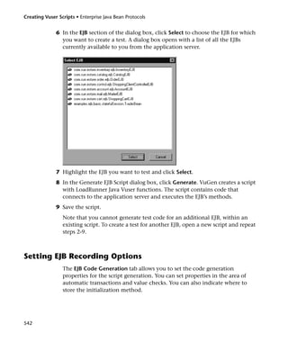 Creating Vuser Scripts • Enterprise Java Bean Protocols


              6 In the EJB section of the dialog box, click Select to choose the EJB for which
                you want to create a test. A dialog box opens with a list of all the EJBs
                currently available to you from the application server.




              7 Highlight the EJB you want to test and click Select.
              8 In the Generate EJB Script dialog box, click Generate. VuGen creates a script
                with LoadRunner Java Vuser functions. The script contains code that
                connects to the application server and executes the EJB’s methods.
              9 Save the script.
                 Note that you cannot generate test code for an additional EJB, within an
                 existing script. To create a test for another EJB, open a new script and repeat
                 steps 2-9.



Setting EJB Recording Options
                 The EJB Code Generation tab allows you to set the code generation
                 properties for the script generation. You can set properties in the area of
                 automatic transactions and value checks. You can also indicate where to
                 store the initialization method.




542
 