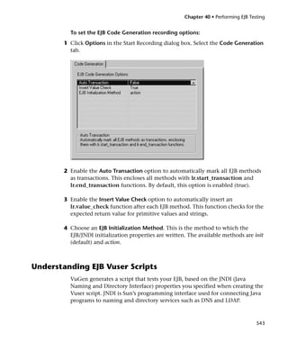 Chapter 40 • Performing EJB Testing


         To set the EJB Code Generation recording options:
       1 Click Options in the Start Recording dialog box. Select the Code Generation
         tab.




       2 Enable the Auto Transaction option to automatically mark all EJB methods
         as transactions. This encloses all methods with lr.start_transaction and
         lr.end_transaction functions. By default, this option is enabled (true).

       3 Enable the Insert Value Check option to automatically insert an
         lr.value_check function after each EJB method. This function checks for the
         expected return value for primitive values and strings.

       4 Choose an EJB Initialization Method. This is the method to which the
         EJB/JNDI initialization properties are written. The available methods are init
         (default) and action.



Understanding EJB Vuser Scripts
         VuGen generates a script that tests your EJB, based on the JNDI (Java
         Naming and Directory Interface) properties you specified when creating the
         Vuser script. JNDI is Sun’s programming interface used for connecting Java
         programs to naming and directory services such as DNS and LDAP.



                                                                                      543
 