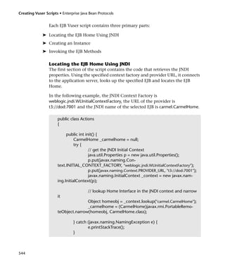 Creating Vuser Scripts • Enterprise Java Bean Protocols


                 Each EJB Vuser script contains three primary parts:

             ➤ Locating the EJB Home Using JNDI
             ➤ Creating an Instance
             ➤ Invoking the EJB Methods

                 Locating the EJB Home Using JNDI
                 The first section of the script contains the code that retrieves the JNDI
                 properties. Using the specified context factory and provider URL, it connects
                 to the application server, looks up the specified EJB and locates the EJB
                 Home.

                 In the following example, the JNDI Context Factory is
                 weblogic.jndi.WLInitialContextFactory, the URL of the provider is
                 t3://dod:7001 and the JNDI name of the selected EJB is carmel.CarmelHome.

                      public class Actions
                      {

                           public int init() {
                                CarmelHome _carmelhome = null;
                                try {
                                        // get the JNDI Initial Context
                                        java.util.Properties p = new java.util.Properties();
                                        p.put(javax.naming.Con-
                      text.INITIAL_CONTEXT_FACTORY, "weblogic.jndi.WLInitialContextFactory");
                                        p.put(javax.naming.Context.PROVIDER_URL, "t3://dod:7001");
                                        javax.naming.InitialContext _context = new javax.nam-
                      ing.InitialContext(p);

                                        // lookup Home Interface in the JNDI context and narrow
                      it
                                     Object homeobj = _context.lookup("carmel.CarmelHome");
                                     _carmelhome = (CarmelHome)javax.rmi.PortableRemo-
                      teObject.narrow(homeobj, CarmelHome.class);

                               } catch (javax.naming.NamingException e) {
                                       e.printStackTrace();
                               }



544
 