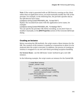 Chapter 40 • Performing EJB Testing




Note: If the script is generated with an EJB Detector running on the client
rather than an application server, you must manually modify the URL of the
provider. For example, in the following line, the provider specifies dod as
the EJB detector host name:
p.put(javax.naming.Context.PROVIDER_URL, "t3://dod:7001")
Replace the recorded host name with the application server name, for
example:
p.put(javax.naming.Context.PROVIDER_URL, "t3://bealogic:7001")
You can specify the provider URL before recording, so you don’t have to
modify it manually, in the JDNI Properties section of the Generate EJB Script
dialog.




Creating an Instance
Before executing the EJB methods, the script creates a Bean instance for the
EJB. The creation of the instance is marked as a transaction to allow it to be
analyzed after the script is executed. In addition, the process of creating an
instance is wrapped in a try and catch block providing exception handling.

For Session Beans - use the EJB home 'create' method to get a new EJB
instance.

In the following example, the script creates an instance for the Carmel EJB.

            // create Bean instance
            Carmel _carmel = null;
            try {
                    lr.start_transaction("create");
                    _carmel = _carmelhome.create();
                    lr.end_transaction("create", lr.AUTO);
            } catch (Throwable t) {
                    lr.end_transaction("create", lr.FAIL);
                    t.printStackTrace();
            }




                                                                              545
 