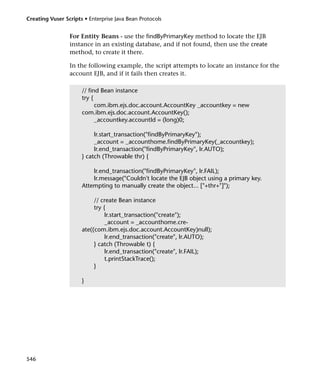 Creating Vuser Scripts • Enterprise Java Bean Protocols


                 For Entity Beans - use the findByPrimaryKey method to locate the EJB
                 instance in an existing database, and if not found, then use the create
                 method, to create it there.

                 In the following example, the script attempts to locate an instance for the
                 account EJB, and if it fails then creates it.

                      // find Bean instance
                      try {
                            com.ibm.ejs.doc.account.AccountKey _accountkey = new
                      com.ibm.ejs.doc.account.AccountKey();
                            _accountkey.accountId = (long)0;

                           lr.start_transaction("findByPrimaryKey");
                           _account = _accounthome.findByPrimaryKey(_accountkey);
                           lr.end_transaction("findByPrimaryKey", lr.AUTO);
                      } catch (Throwable thr) {

                          lr.end_transaction("findByPrimaryKey", lr.FAIL);
                          lr.message("Couldn't locate the EJB object using a primary key.
                      Attempting to manually create the object... ["+thr+"]");

                           // create Bean instance
                           try {
                                lr.start_transaction("create");
                                _account = _accounthome.cre-
                      ate((com.ibm.ejs.doc.account.AccountKey)null);
                                lr.end_transaction("create", lr.AUTO);
                           } catch (Throwable t) {
                                lr.end_transaction("create", lr.FAIL);
                                t.printStackTrace();
                           }

                      }




546
 