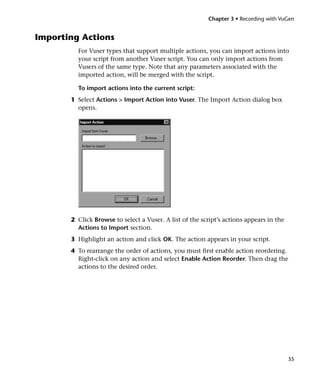 Chapter 3 • Recording with VuGen


Importing Actions
         For Vuser types that support multiple actions, you can import actions into
         your script from another Vuser script. You can only import actions from
         Vusers of the same type. Note that any parameters associated with the
         imported action, will be merged with the script.

         To import actions into the current script:
       1 Select Actions > Import Action into Vuser. The Import Action dialog box
         opens.




       2 Click Browse to select a Vuser. A list of the script’s actions appears in the
         Actions to Import section.
       3 Highlight an action and click OK. The action appears in your script.
       4 To rearrange the order of actions, you must first enable action reordering.
         Right-click on any action and select Enable Action Reorder. Then drag the
         actions to the desired order.




                                                                                         35
 