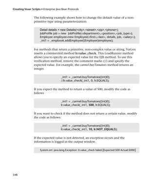 Creating Vuser Scripts • Enterprise Java Bean Protocols


                 The following example shows how to change the default value of a non-
                 primitive type using parameterization:

                      Detail details = new Details(<city>,<street>,<zip>,<phone>);
                      JobProfile job = new JobProfile(<department>,<position>,<job_type>);
                      Employee employee=new Employee(<first>,<last>, details, job, <salary>);
                      _int1 = _empbook.addEmployee((Employee)employee);


                 For methods that return a primitive, non-complex value or string, VuGen
                 inserts a commented method lr.value_check. This LoadRunner method
                 allows you to specify an expected value for the EJB method. To use this
                 verification method, remove the comment marks (//) and specify the
                 expected value. For example, the carmel.buyTomatoes method returns an
                 integer.

                                        _int1 = _carmel.buyTomatoes((int)0);
                                        //lr.value_check(_int1, 0, lr.EQUALS);

                 If you expect the method to return a value of 500, modify the code as
                 follows

                                        _int1 = _carmel.buyTomatoes((int)0);
                                        lr.value_check(_int1, 500, lr.EQUALS);

                 If you want to check if the method does not return a certain value, modify
                 the code as follows:

                                        _int1 = _carmel.buyTomatoes((int)0);
                                        lr.value_check(_int1, 10, lr.NOT_EQUALS);

                 If the expected value is not detected, an exception occurs and the
                 information is logged in the output window.

                      System.err: java.lang.Exception: lr.value_check failed.[Expected:500 Actual:5000]




548
 
