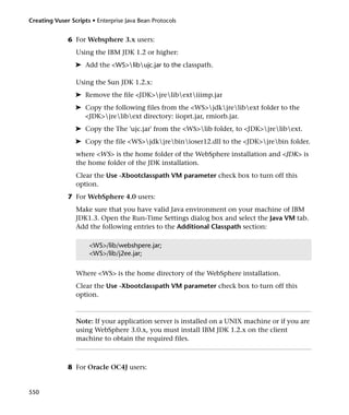 Creating Vuser Scripts • Enterprise Java Bean Protocols


              6 For Websphere 3.x users:
                 Using the IBM JDK 1.2 or higher:
                 ➤ Add the <WS>libujc.jar to the classpath.

                 Using the Sun JDK 1.2.x:
                 ➤ Remove the file <JDK>jrelibextiiimp.jar
                 ➤ Copy the following files from the <WS>jdkjrelibext folder to the
                   <JDK>jrelibext directory: iioprt.jar, rmiorb.jar.
                 ➤ Copy the The 'ujc.jar' from the <WS>lib folder, to <JDK>jrelibext.
                 ➤ Copy the file <WS>jdkjrebinioser12.dll to the <JDK>jrebin folder.
                 where <WS> is the home folder of the WebSphere installation and <JDK> is
                 the home folder of the JDK installation.
                 Clear the Use -Xbootclasspath VM parameter check box to turn off this
                 option.
              7 For WebSphere 4.0 users:
                 Make sure that you have valid Java environment on your machine of IBM
                 JDK1.3. Open the Run-Time Settings dialog box and select the Java VM tab.
                 Add the following entries to the Additional Classpath section:

                      <WS>/lib/webshpere.jar;
                      <WS>/lib/j2ee.jar;


                 Where <WS> is the home directory of the WebSphere installation.
                 Clear the Use -Xbootclasspath VM parameter check box to turn off this
                 option.



                 Note: If your application server is installed on a UNIX machine or if you are
                 using WebSphere 3.0.x, you must install IBM JDK 1.2.x on the client
                 machine to obtain the required files.



              8 For Oracle OC4J users:


550
 