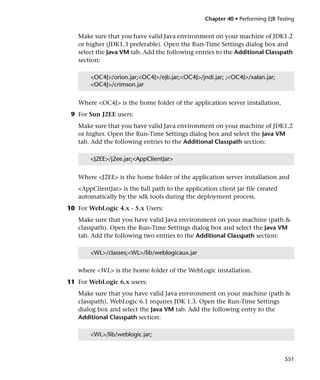Chapter 40 • Performing EJB Testing


   Make sure that you have valid Java environment on your machine of JDK1.2
   or higher (JDK1.3 preferable). Open the Run-Time Settings dialog box and
   select the Java VM tab. Add the following entries to the Additional Classpath
   section:

       <OC4J>/orion.jar;<OC4J>/ejb.jar;<OC4J>/jndi.jar; ;<OC4J>/xalan.jar;
       <OC4J>/crimson.jar


   Where <OC4J> is the home folder of the application server installation.
 9 For Sun J2EE users:
   Make sure that you have valid Java environment on your machine of JDK1.2
   or higher. Open the Run-Time Settings dialog box and select the Java VM
   tab. Add the following entries to the Additional Classpath section:

       <J2EE>/j2ee.jar;<AppClientJar>


   Where <J2EE> is the home folder of the application server installation and
   <AppClientJar> is the full path to the application client jar file created
   automatically by the sdk tools during the deployment process.
10 For WebLogic 4.x - 5.x Users:
   Make sure that you have valid Java environment on your machine (path &
   classpath). Open the Run-Time Settings dialog box and select the Java VM
   tab. Add the following two entries to the Additional Classpath section:

       <WL>/classes;<WL>/lib/weblogicaux.jar

   where <WL> is the home folder of the WebLogic installation.
11 For WebLogic 6.x users:
   Make sure that you have valid Java environment on your machine (path &
   classpath). WebLogic 6.1 requires JDK 1.3. Open the Run-Time Settings
   dialog box and select the Java VM tab. Add the following entry to the
   Additional Classpath section:

       <WL>/lib/weblogic.jar;



                                                                                 551
 