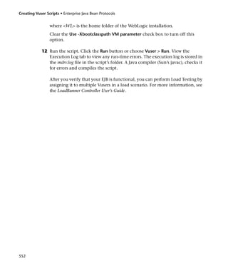 Creating Vuser Scripts • Enterprise Java Bean Protocols


                 where <WL> is the home folder of the WebLogic installation.
                 Clear the Use -Xbootclasspath VM parameter check box to turn off this
                 option.

             12 Run the script. Click the Run button or choose Vuser > Run. View the
                Execution Log tab to view any run-time errors. The execution log is stored in
                the mdrv.log file in the script’s folder. A Java compiler (Sun’s javac), checks it
                for errors and compiles the script.

                 After you verify that your EJB is functional, you can perform Load Testing by
                 assigning it to multiple Vusers in a load scenario. For more information, see
                 the LoadRunner Controller User’s Guide.




552
 